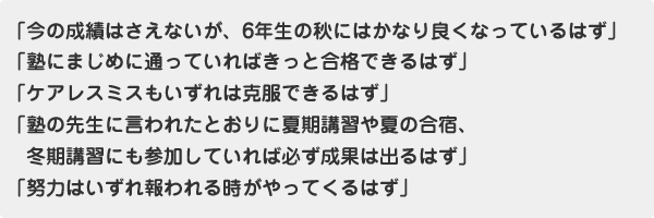 「今の成績はさえないが、6年生の秋にはかなり良くなっているはず」「塾にまじめに通っていればきっと合格できるはず」「ケアレスミスもいずれは克服できるはず」「塾の先生に言われたとおりに夏期講習や夏の合宿、冬期講習にも参加していれば必ず成果は出るはず」「努力はいずれ報われる時がやってくるはず」