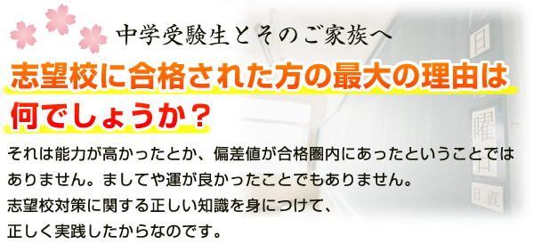 中学受験生とそのご家族へ 志望校に合格された方の最大の理由は何でしょうか？ それは能力が高かったとか、偏差値が合格圏内にあったということではありません。ましてや運が良かったことでもありません。志望校対策に関する正しい知識を身につけて、正しく実践したからなのです。